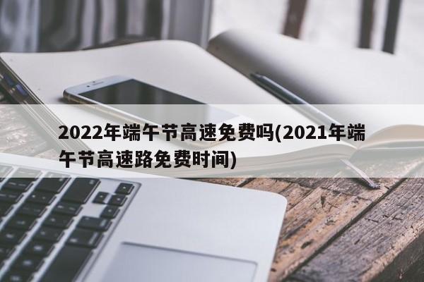 2022年端午节高速免费吗(2021年端午节高速路免费时间)