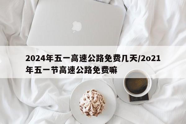 2024年五一高速公路免费几天/2o21年五一节高速公路免费嘛