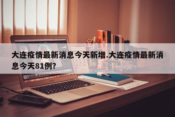 大连疫情最新消息今天新增.大连疫情最新消息今天81例?
