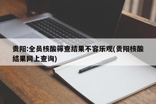 贵阳:全员核酸筛查结果不容乐观(贵阳核酸结果网上查询)