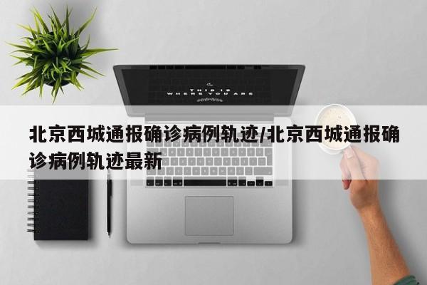 北京西城通报确诊病例轨迹/北京西城通报确诊病例轨迹最新