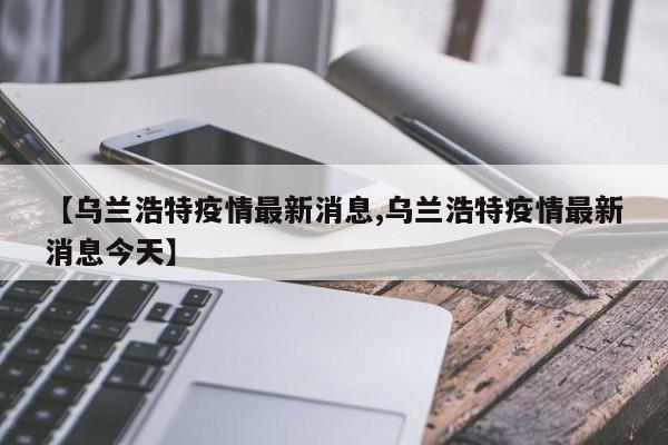 【乌兰浩特疫情最新消息,乌兰浩特疫情最新消息今天】