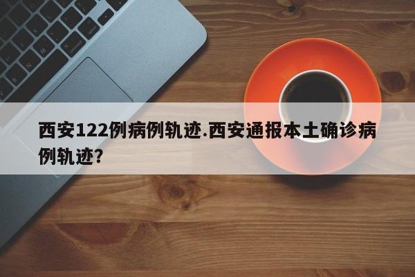 西安122例病例轨迹.西安通报本土确诊病例轨迹?