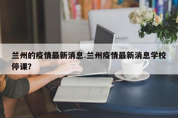 兰州的疫情最新消息.兰州疫情最新消息学校停课?